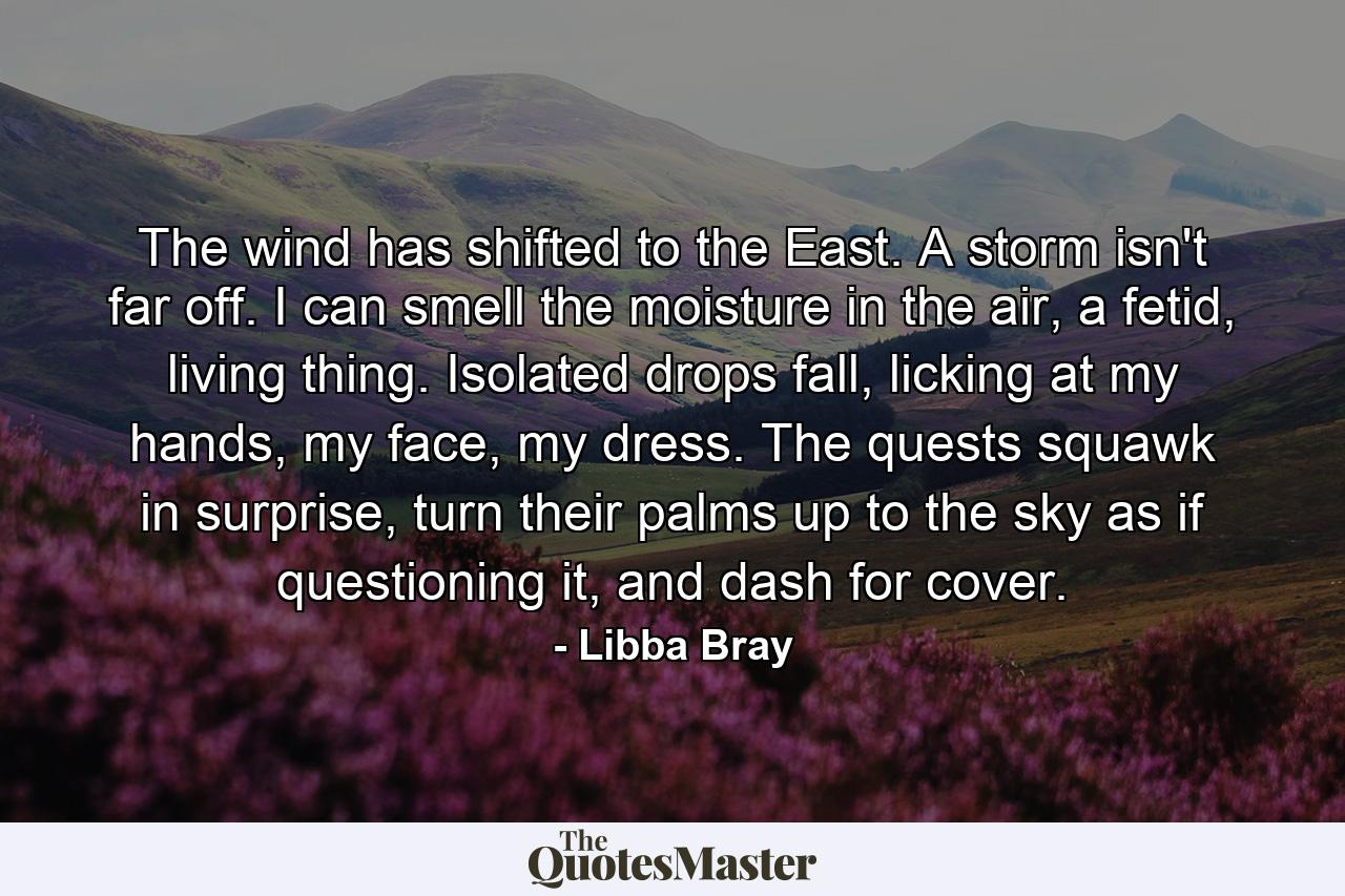 The wind has shifted to the East. A storm isn't far off. I can smell the moisture in the air, a fetid, living thing. Isolated drops fall, licking at my hands, my face, my dress. The quests squawk in surprise, turn their palms up to the sky as if questioning it, and dash for cover. - Quote by Libba Bray