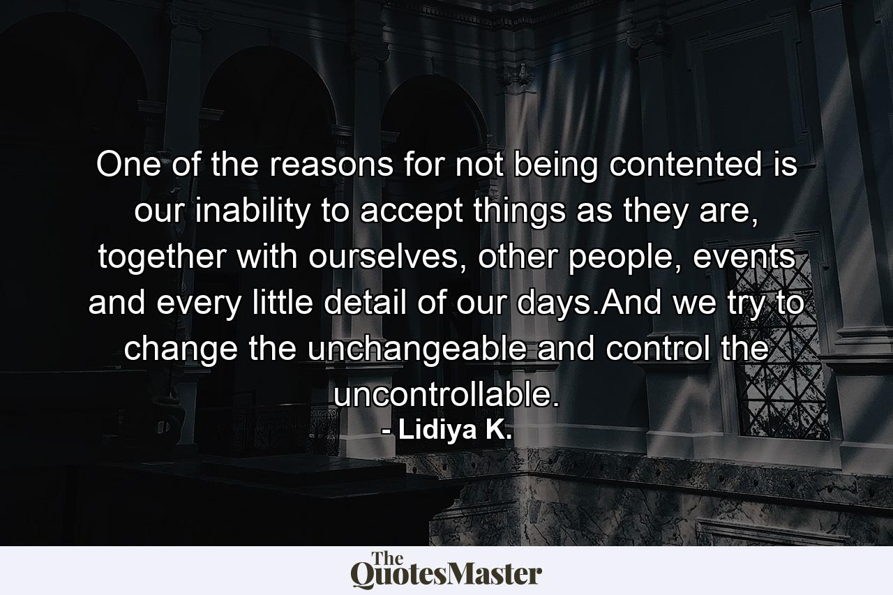 One of the reasons for not being contented is our inability to accept things as they are, together with ourselves, other people, events and every little detail of our days.And we try to change the unchangeable and control the uncontrollable. - Quote by Lidiya K.