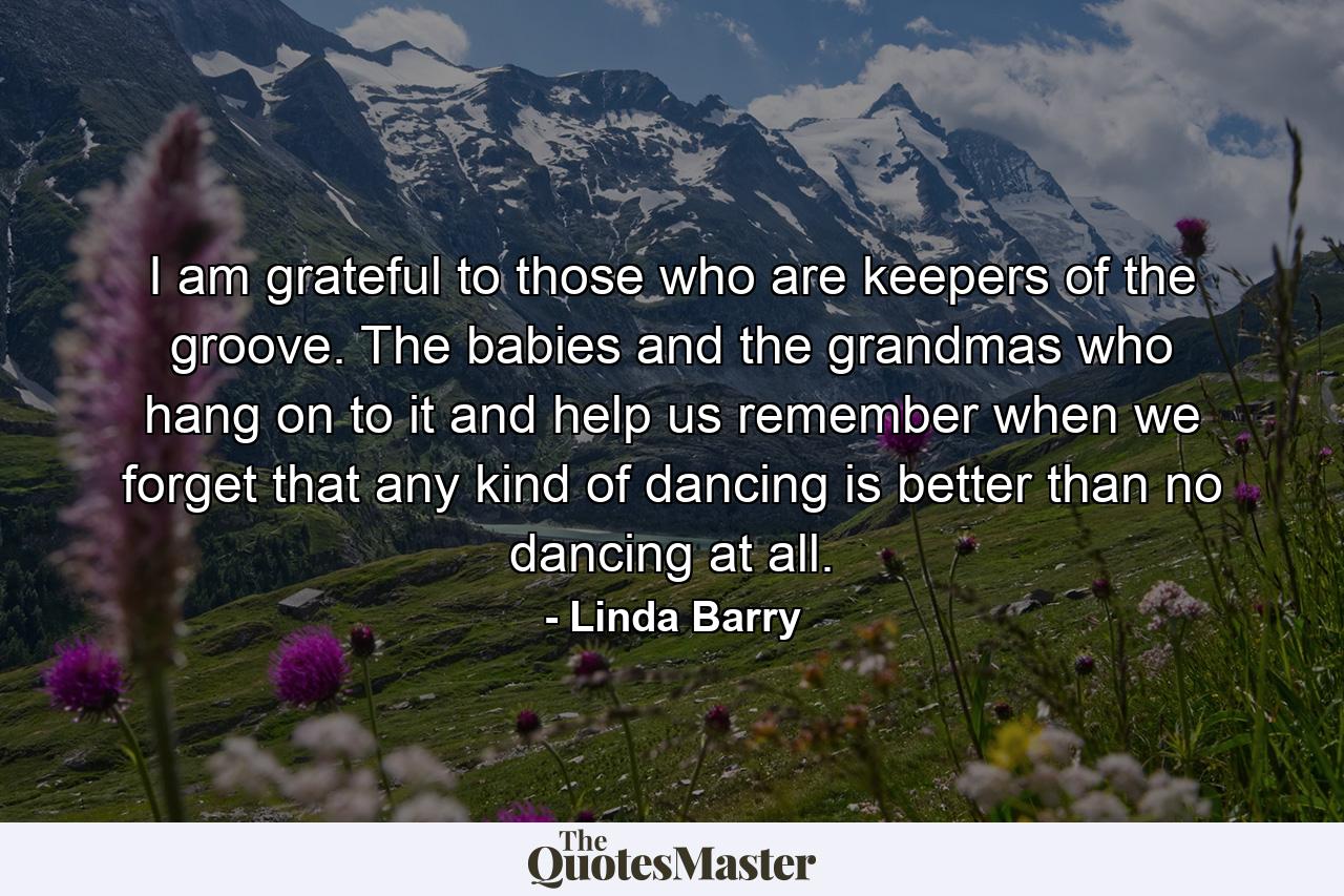 I am grateful to those who are keepers of the groove. The babies and the grandmas who hang on to it and help us remember when we forget that any kind of dancing is better than no dancing at all. - Quote by Linda Barry