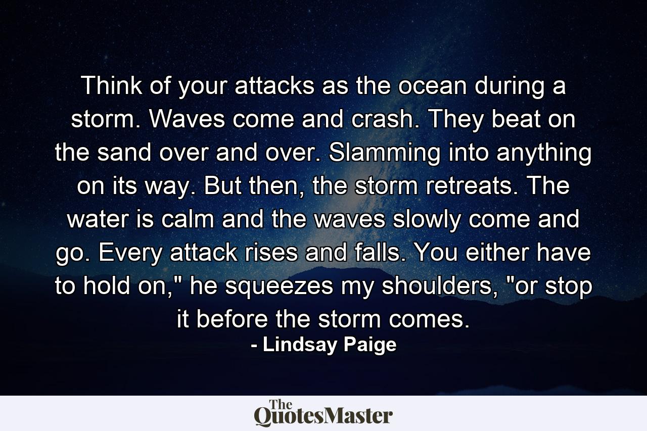 Think of your attacks as the ocean during a storm. Waves come and crash. They beat on the sand over and over. Slamming into anything on its way. But then, the storm retreats. The water is calm and the waves slowly come and go. Every attack rises and falls. You either have to hold on,