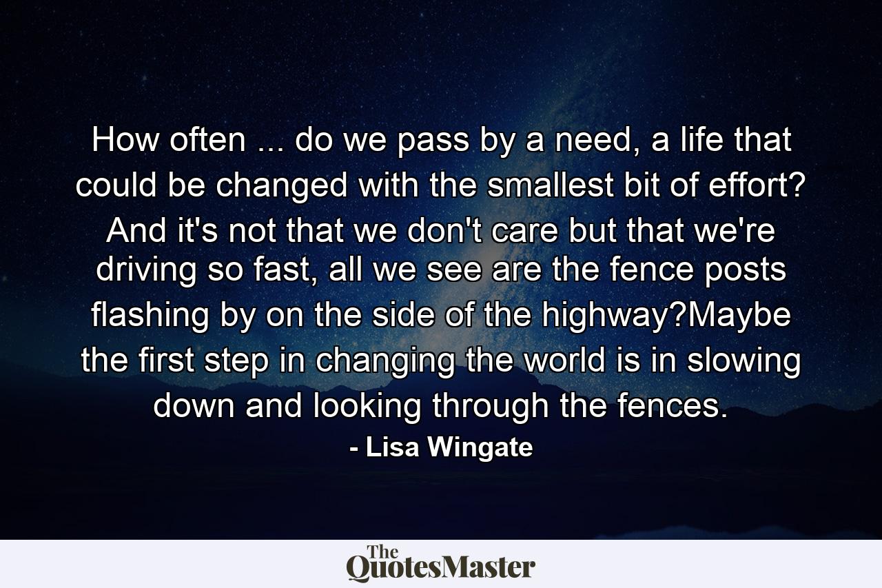 How often ... do we pass by a need, a life that could be changed with the smallest bit of effort? And it's not that we don't care but that we're driving so fast, all we see are the fence posts flashing by on the side of the highway?Maybe the first step in changing the world is in slowing down and looking through the fences. - Quote by Lisa Wingate