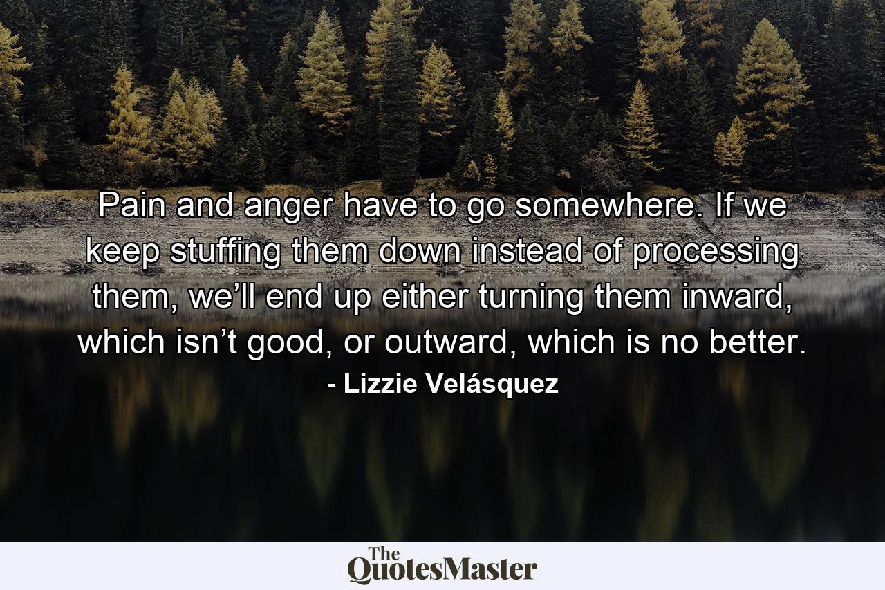 Pain and anger have to go somewhere. If we keep stuffing them down instead of processing them, we’ll end up either turning them inward, which isn’t good, or outward, which is no better. - Quote by Lizzie Velásquez