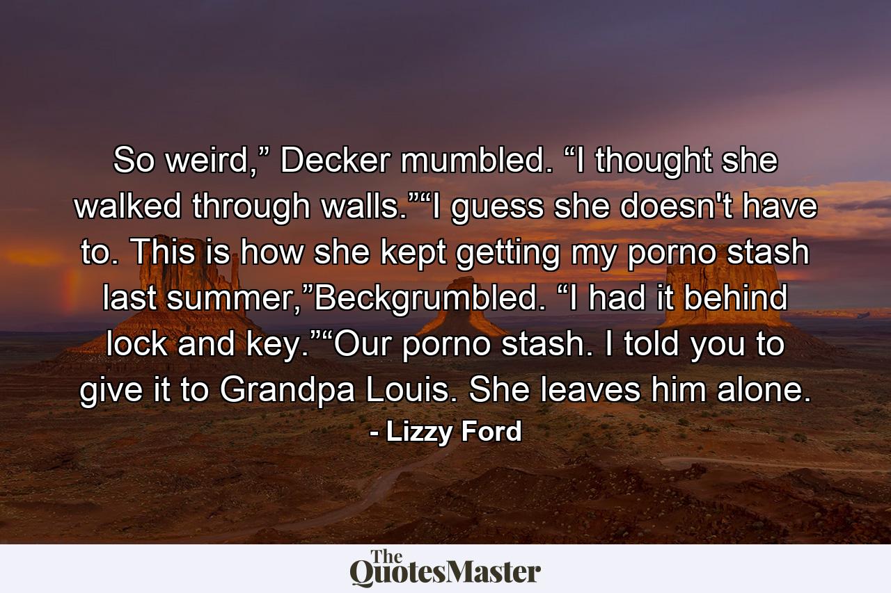 So weird,” Decker mumbled. “I thought she walked through walls.”“I guess she doesn't have to. This is how she kept getting my porno stash last summer,”Beckgrumbled. “I had it behind lock and key.”“Our porno stash. I told you to give it to Grandpa Louis. She leaves him alone. - Quote by Lizzy Ford