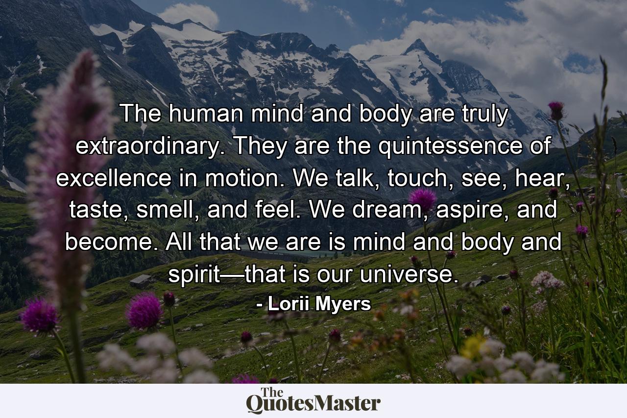 The human mind and body are truly extraordinary. They are the quintessence of excellence in motion. We talk, touch, see, hear, taste, smell, and feel. We dream, aspire, and become. All that we are is mind and body and spirit—that is our universe. - Quote by Lorii Myers