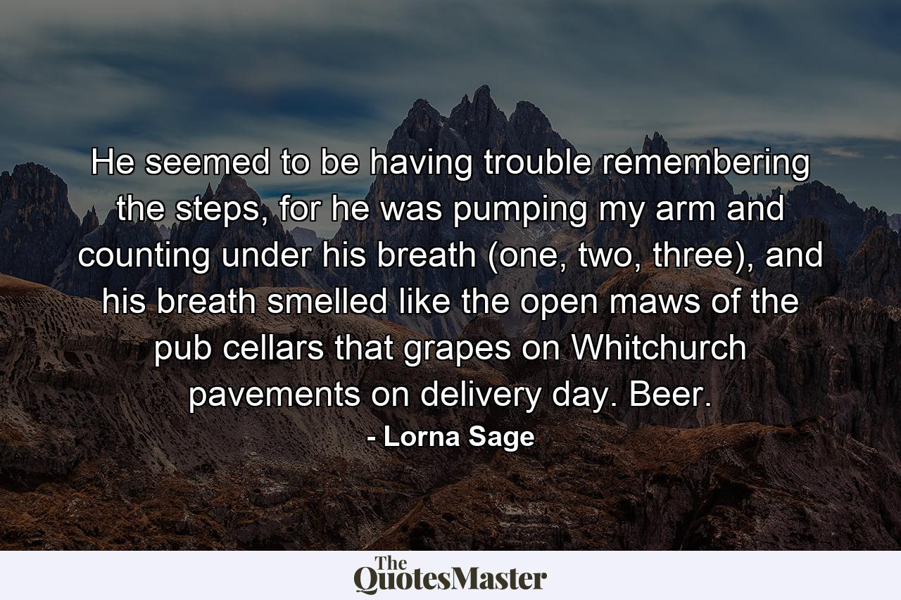 He seemed to be having trouble remembering the steps, for he was pumping my arm and counting under his breath (one, two, three), and his breath smelled like the open maws of the pub cellars that grapes on Whitchurch pavements on delivery day. Beer. - Quote by Lorna Sage