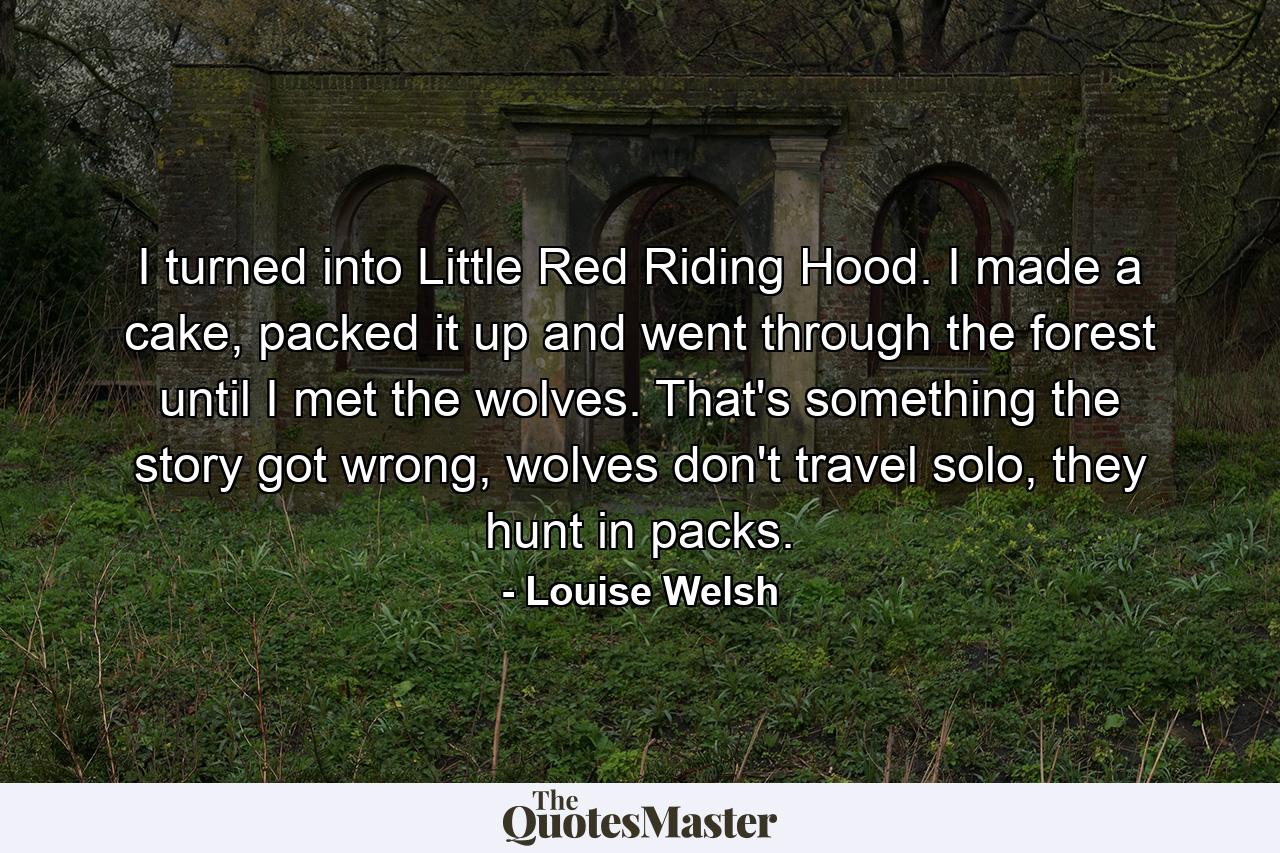 I turned into Little Red Riding Hood. I made a cake, packed it up and went through the forest until I met the wolves. That's something the story got wrong, wolves don't travel solo, they hunt in packs. - Quote by Louise Welsh