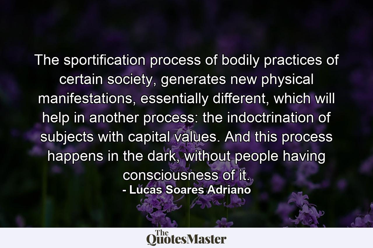 The sportification process of bodily practices of certain society, generates new physical manifestations, essentially different, which will help in another process: the indoctrination of subjects with capital values. And this process happens in the dark, without people having consciousness of it. - Quote by Lucas Soares Adriano