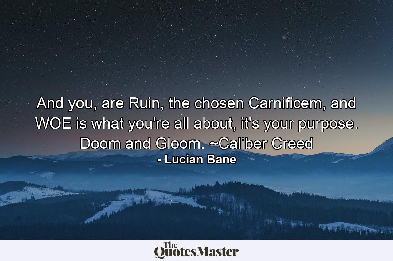 And you, are Ruin, the chosen Carnificem, and WOE is what you're all about, it's your purpose. Doom and Gloom. ~Caliber Creed - Quote by Lucian Bane