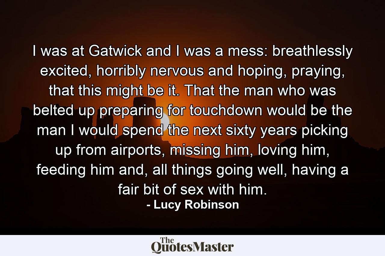 I was at Gatwick and I was a mess: breathlessly excited, horribly nervous and hoping, praying, that this might be it. That the man who was belted up preparing for touchdown would be the man I would spend the next sixty years picking up from airports, missing him, loving him, feeding him and, all things going well, having a fair bit of sex with him. - Quote by Lucy Robinson