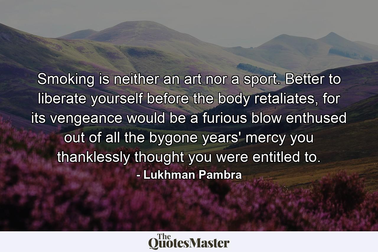 Smoking is neither an art nor a sport. Better to liberate yourself before the body retaliates, for its vengeance would be a furious blow enthused out of all the bygone years' mercy you thanklessly thought you were entitled to. - Quote by Lukhman Pambra