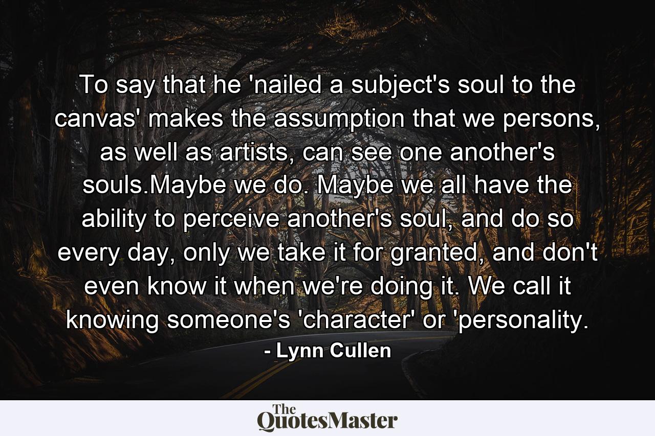 To say that he 'nailed a subject's soul to the canvas' makes the assumption that we persons, as well as artists, can see one another's souls.Maybe we do. Maybe we all have the ability to perceive another's soul, and do so every day, only we take it for granted, and don't even know it when we're doing it. We call it knowing someone's 'character' or 'personality. - Quote by Lynn Cullen