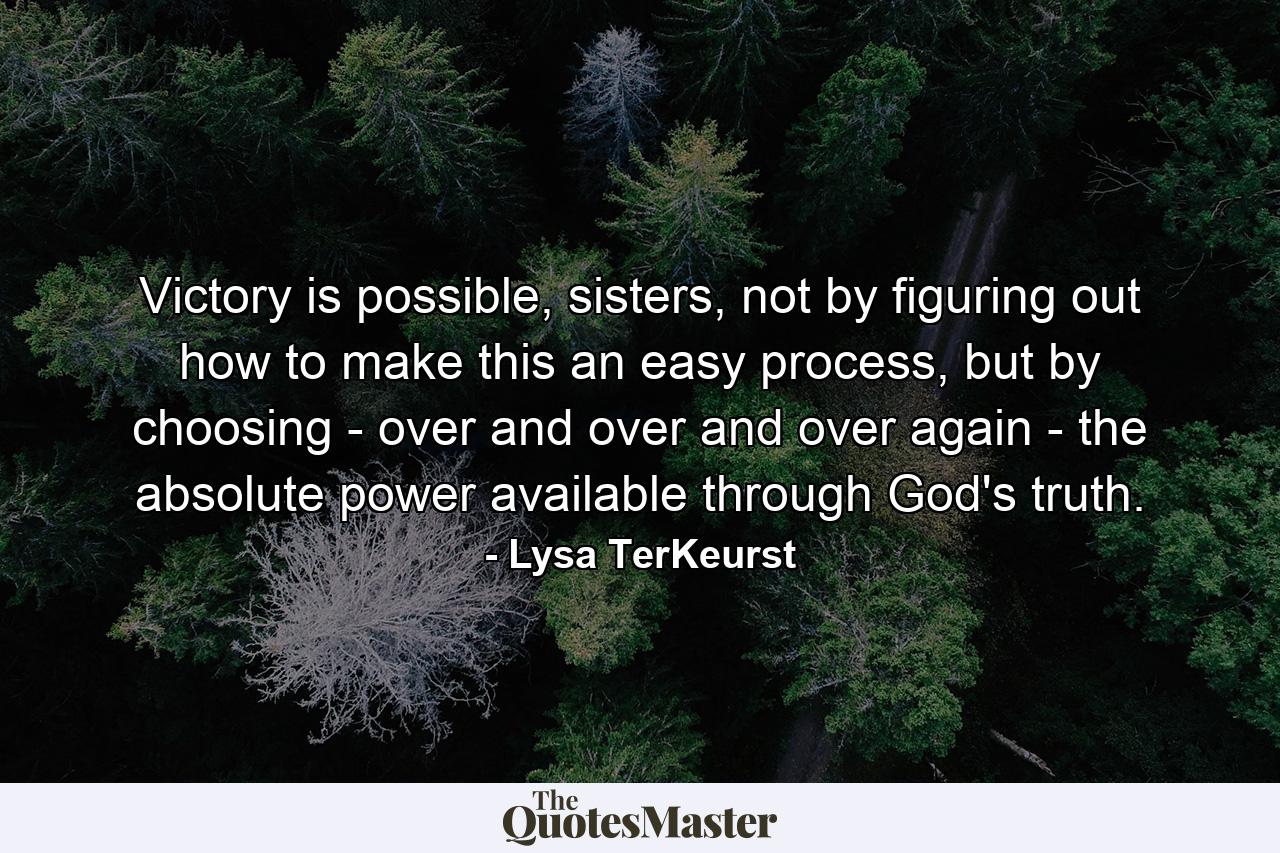 Victory is possible, sisters, not by figuring out how to make this an easy process, but by choosing - over and over and over again - the absolute power available through God's truth. - Quote by Lysa TerKeurst