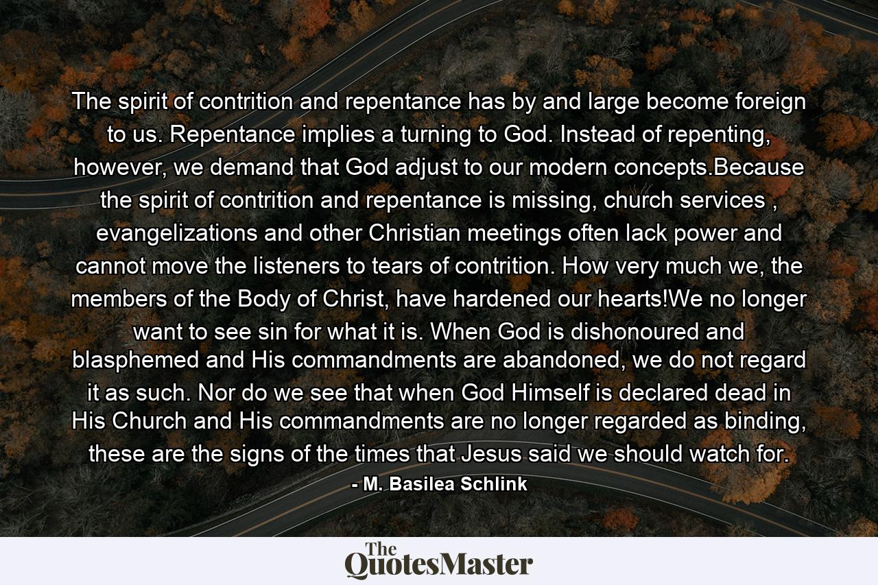 The spirit of contrition and repentance has by and large become foreign to us. Repentance implies a turning to God. Instead of repenting, however, we demand that God adjust to our modern concepts.Because the spirit of contrition and repentance is missing, church services , evangelizations and other Christian meetings often lack power and cannot move the listeners to tears of contrition. How very much we, the members of the Body of Christ, have hardened our hearts!We no longer want to see sin for what it is. When God is dishonoured and blasphemed and His commandments are abandoned, we do not regard it as such. Nor do we see that when God Himself is declared dead in His Church and His commandments are no longer regarded as binding, these are the signs of the times that Jesus said we should watch for. - Quote by M. Basilea Schlink