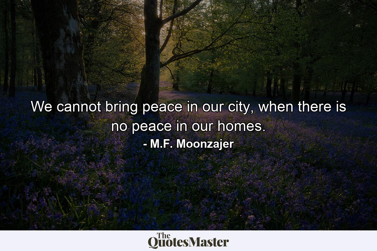 We cannot bring peace in our city, when there is no peace in our homes. - Quote by M.F. Moonzajer