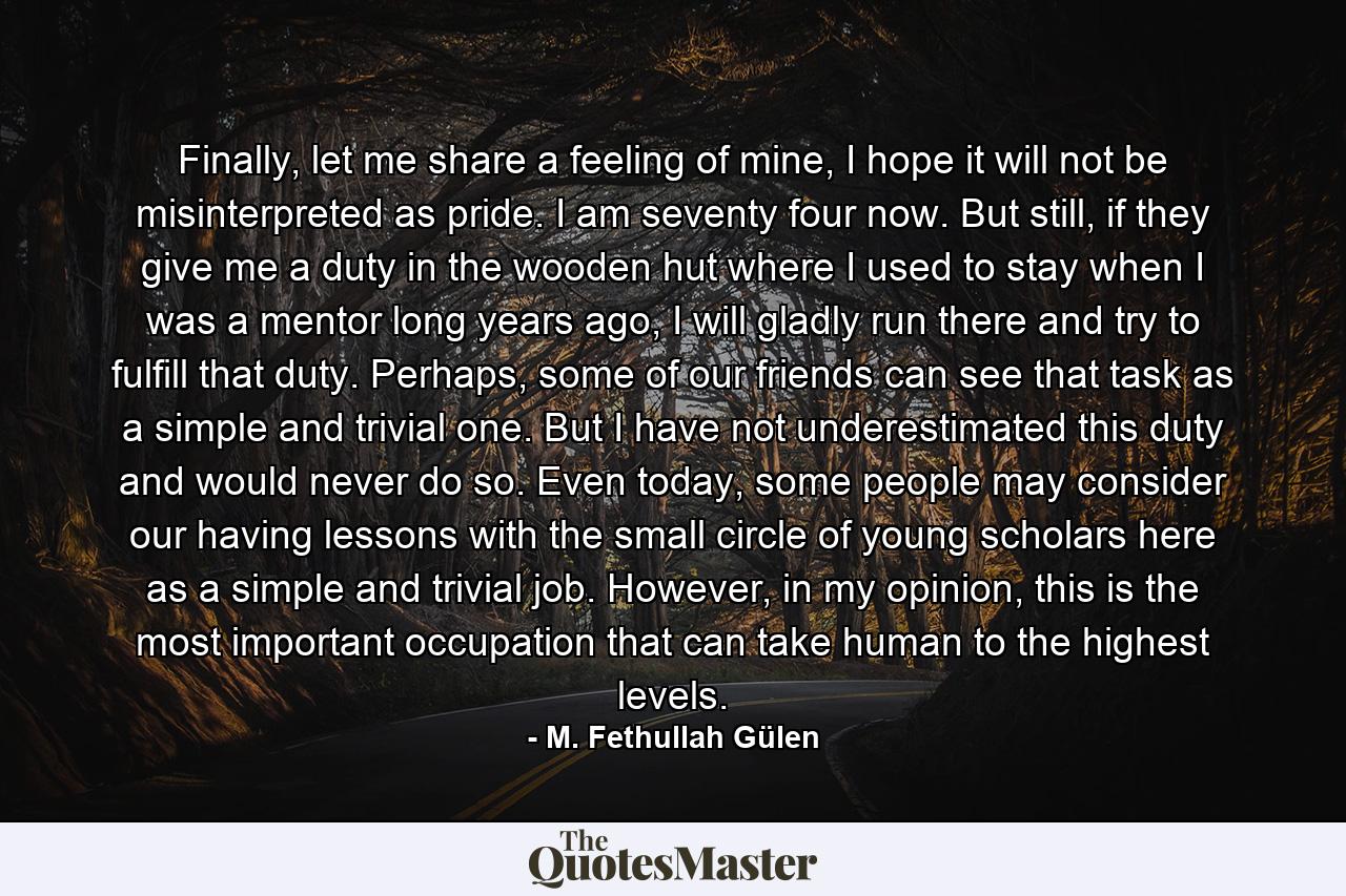 Finally, let me share a feeling of mine, I hope it will not be misinterpreted as pride. I am seventy four now. But still, if they give me a duty in the wooden hut where I used to stay when I was a mentor long years ago, I will gladly run there and try to fulfill that duty. Perhaps, some of our friends can see that task as a simple and trivial one. But I have not underestimated this duty and would never do so. Even today, some people may consider our having lessons with the small circle of young scholars here as a simple and trivial job. However, in my opinion, this is the most important occupation that can take human to the highest levels. - Quote by M. Fethullah Gülen