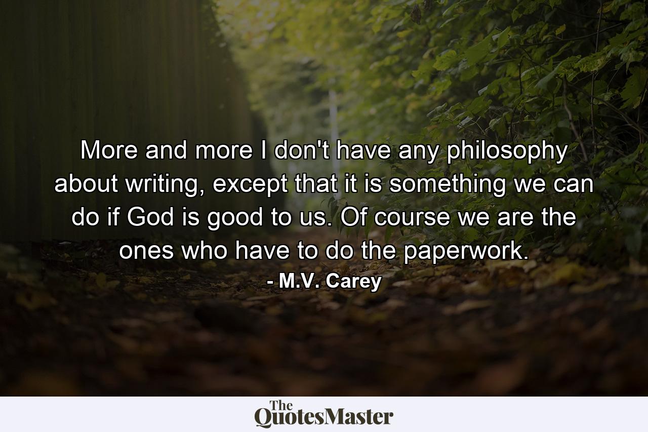 More and more I don't have any philosophy about writing, except that it is something we can do if God is good to us. Of course we are the ones who have to do the paperwork. - Quote by M.V. Carey