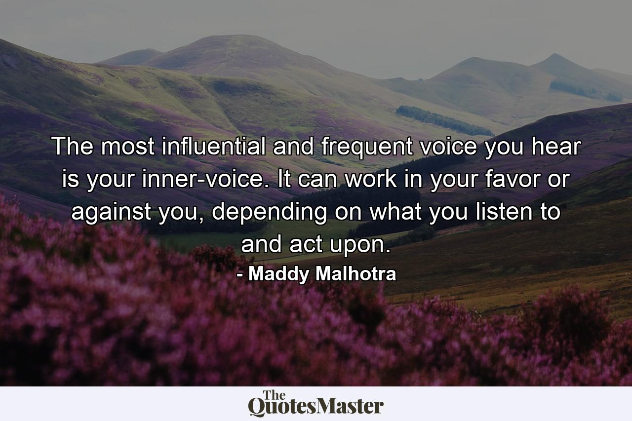 The most influential and frequent voice you hear is your inner-voice. It can work in your favor or against you, depending on what you listen to and act upon. - Quote by Maddy Malhotra