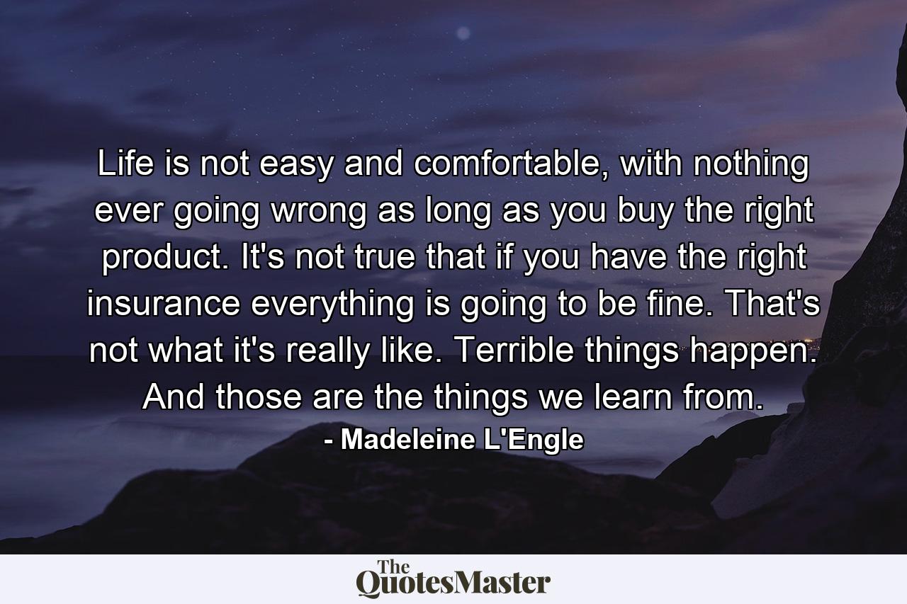 Life is not easy and comfortable, with nothing ever going wrong as long as you buy the right product. It's not true that if you have the right insurance everything is going to be fine. That's not what it's really like. Terrible things happen. And those are the things we learn from. - Quote by Madeleine L'Engle