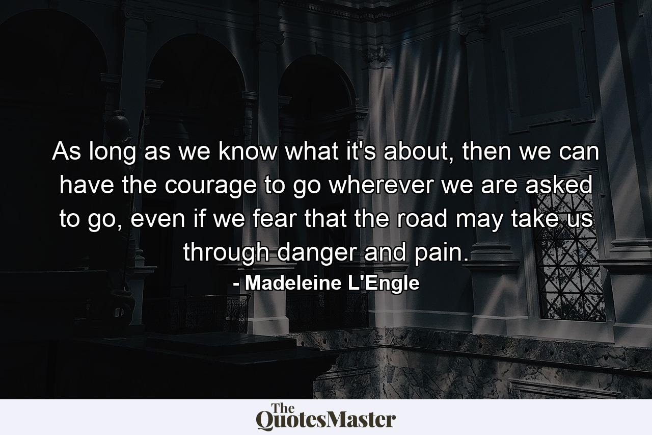 As long as we know what it's about, then we can have the courage to go wherever we are asked to go, even if we fear that the road may take us through danger and pain. - Quote by Madeleine L'Engle