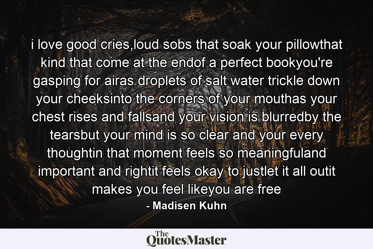 i love good cries,loud sobs that soak your pillowthat kind that come at the endof a perfect bookyou're gasping for airas droplets of salt water trickle down your cheeksinto the corners of your mouthas your chest rises and fallsand your vision is blurredby the tearsbut your mind is so clear and your every thoughtin that moment feels so meaningfuland important and rightit feels okay to justlet it all outit makes you feel likeyou are free - Quote by Madisen Kuhn