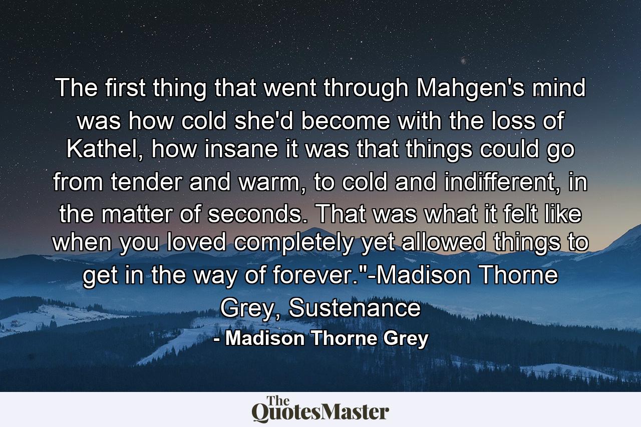 The first thing that went through Mahgen's mind was how cold she'd become with the loss of Kathel, how insane it was that things could go from tender and warm, to cold and indifferent, in the matter of seconds. That was what it felt like when you loved completely yet allowed things to get in the way of forever.