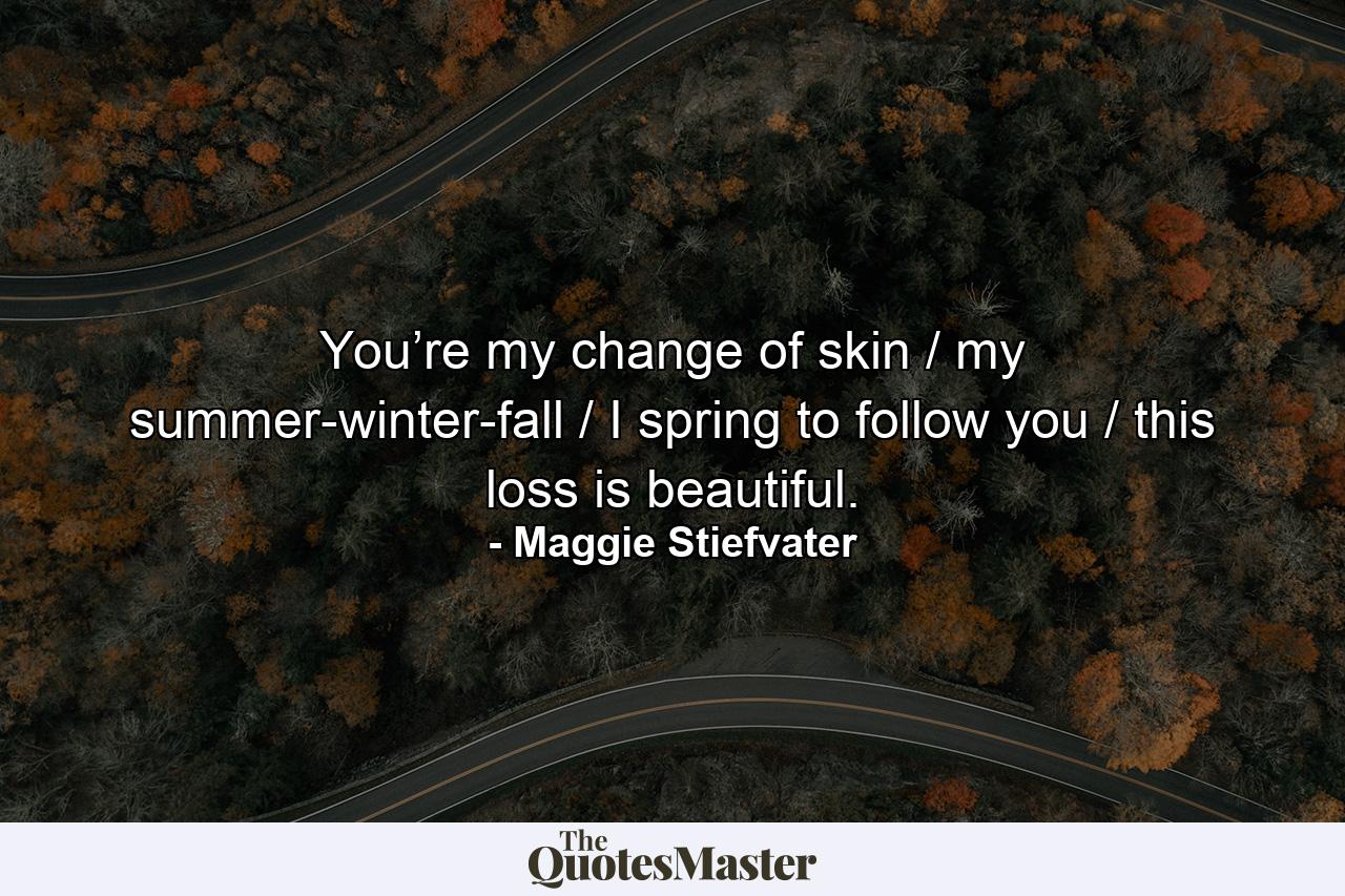 You’re my change of skin / my summer-winter-fall / I spring to follow you / this loss is beautiful. - Quote by Maggie Stiefvater