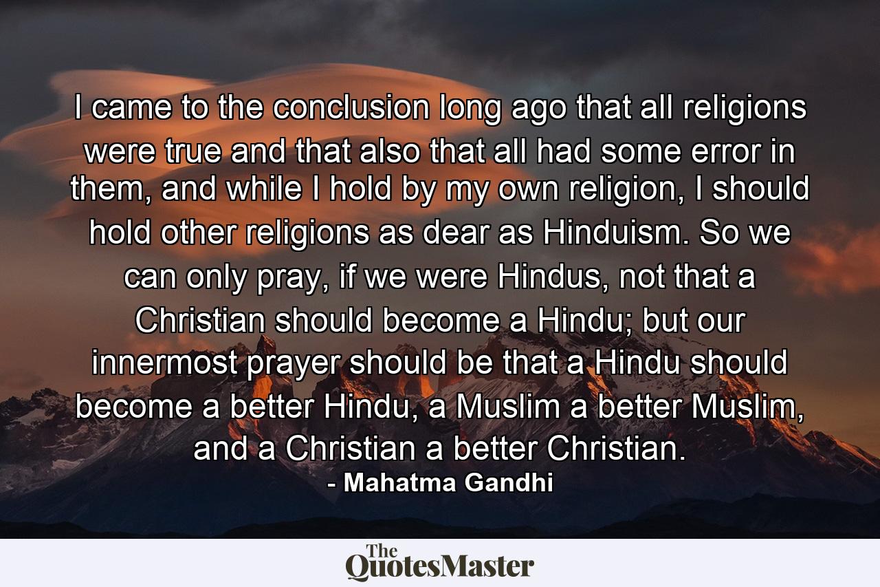 I came to the conclusion long ago that all religions were true and that also that all had some error in them, and while I hold by my own religion, I should hold other religions as dear as Hinduism. So we can only pray, if we were Hindus, not that a Christian should become a Hindu; but our innermost prayer should be that a Hindu should become a better Hindu, a Muslim a better Muslim, and a Christian a better Christian. - Quote by Mahatma Gandhi