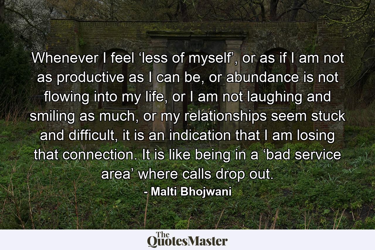 Whenever I feel ‘less of myself’, or as if I am not as productive as I can be, or abundance is not flowing into my life, or I am not laughing and smiling as much, or my relationships seem stuck and difficult, it is an indication that I am losing that connection. It is like being in a ‘bad service area’ where calls drop out. - Quote by Malti Bhojwani