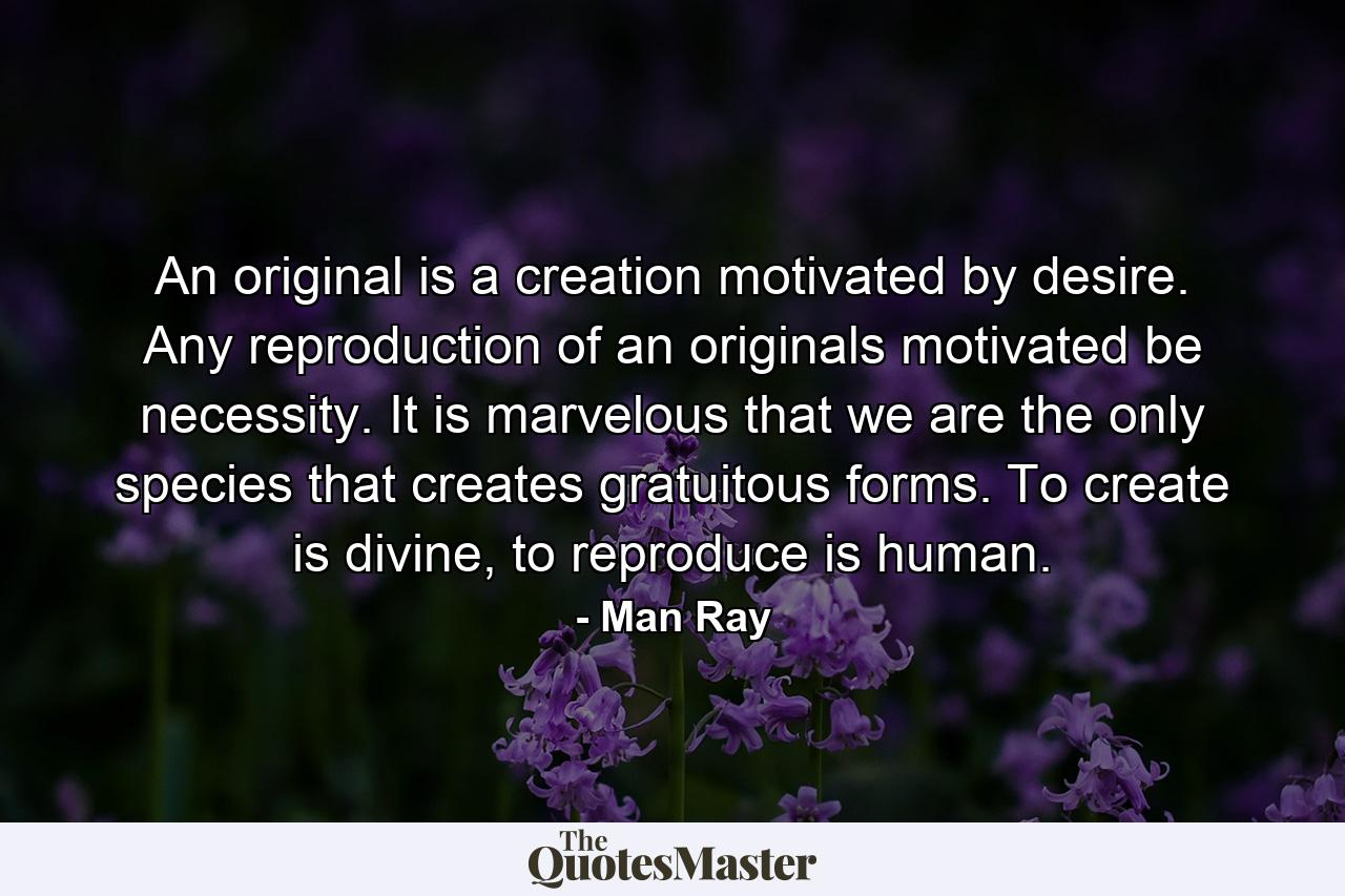 An original is a creation motivated by desire. Any reproduction of an originals motivated be necessity. It is marvelous that we are the only species that creates gratuitous forms. To create is divine, to reproduce is human. - Quote by Man Ray