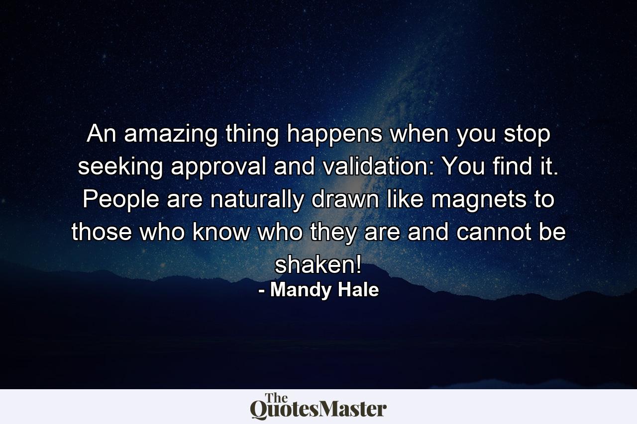 An amazing thing happens when you stop seeking approval and validation: You find it. People are naturally drawn like magnets to those who know who they are and cannot be shaken! - Quote by Mandy Hale