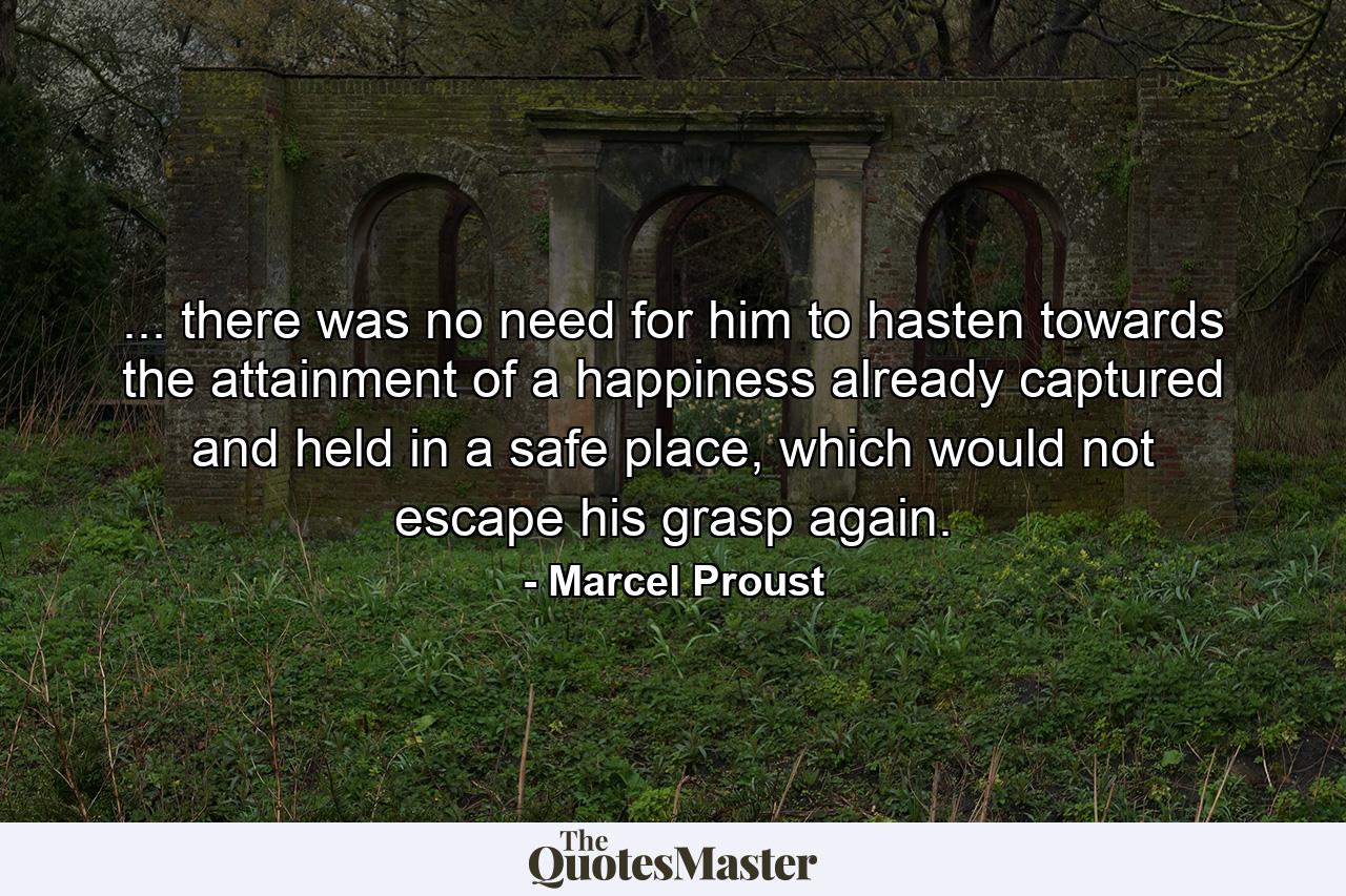 ... there was no need for him to hasten towards the attainment of a happiness already captured and held in a safe place, which would not escape his grasp again. - Quote by Marcel Proust