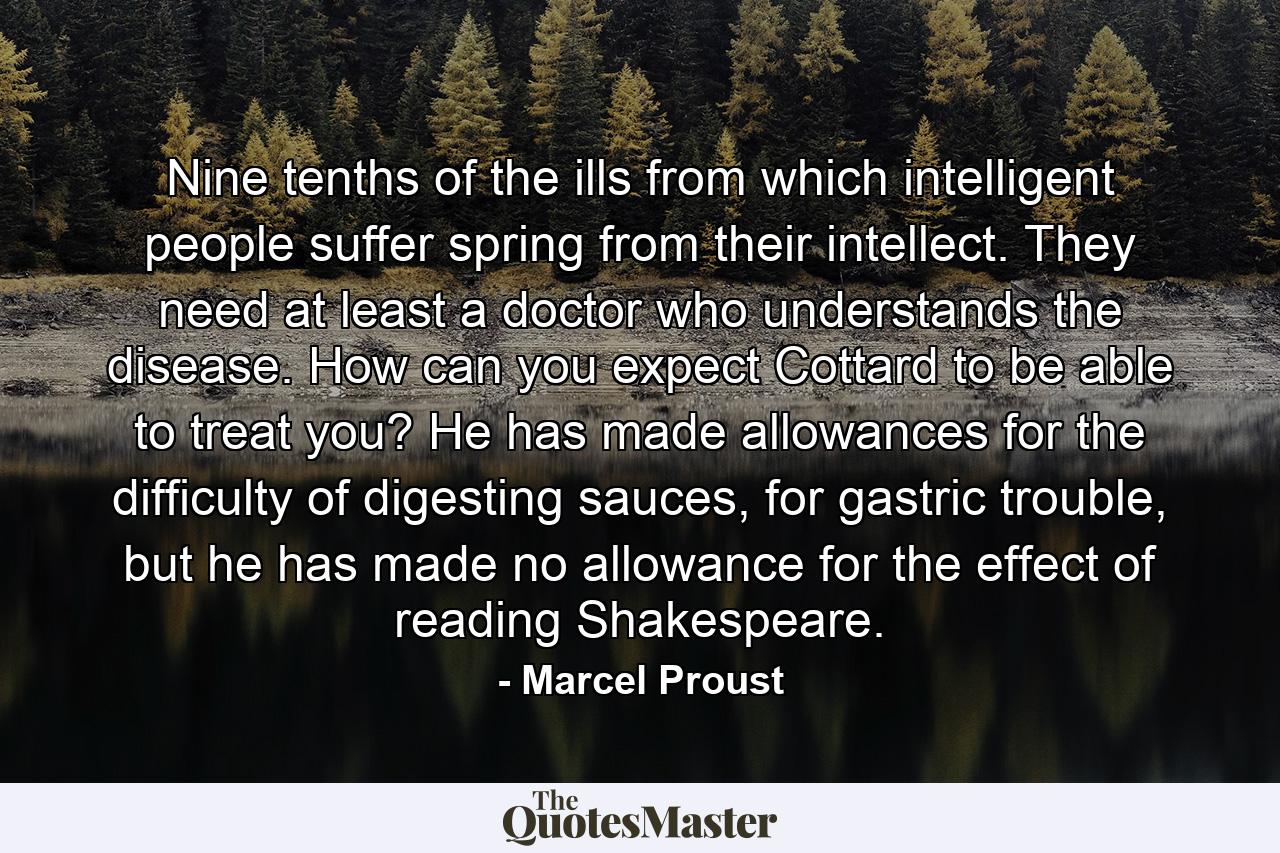 Nine tenths of the ills from which intelligent people suffer spring from their intellect. They need at least a doctor who understands the disease. How can you expect Cottard to be able to treat you? He has made allowances for the difficulty of digesting sauces, for gastric trouble, but he has made no allowance for the effect of reading Shakespeare. - Quote by Marcel Proust