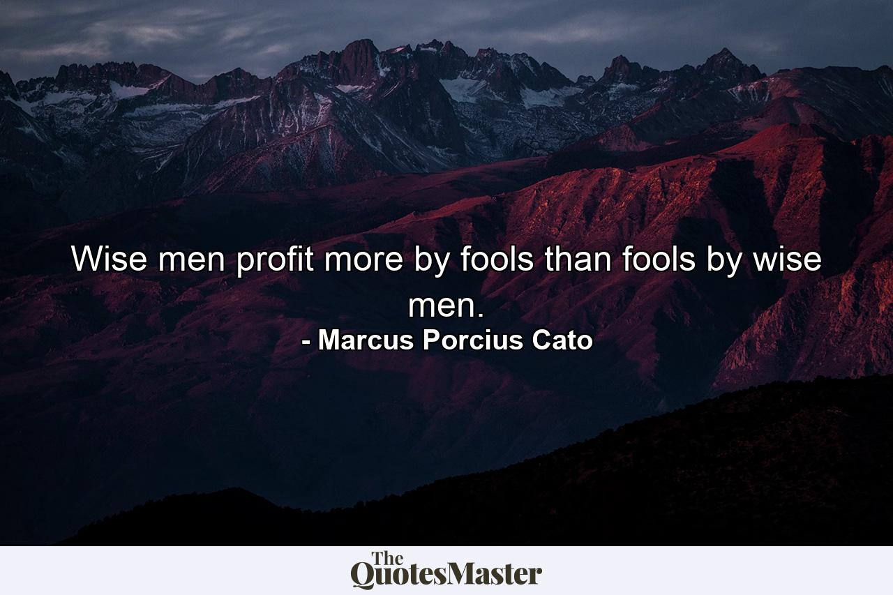 Wise men profit more by fools than fools by wise men. - Quote by Marcus Porcius Cato