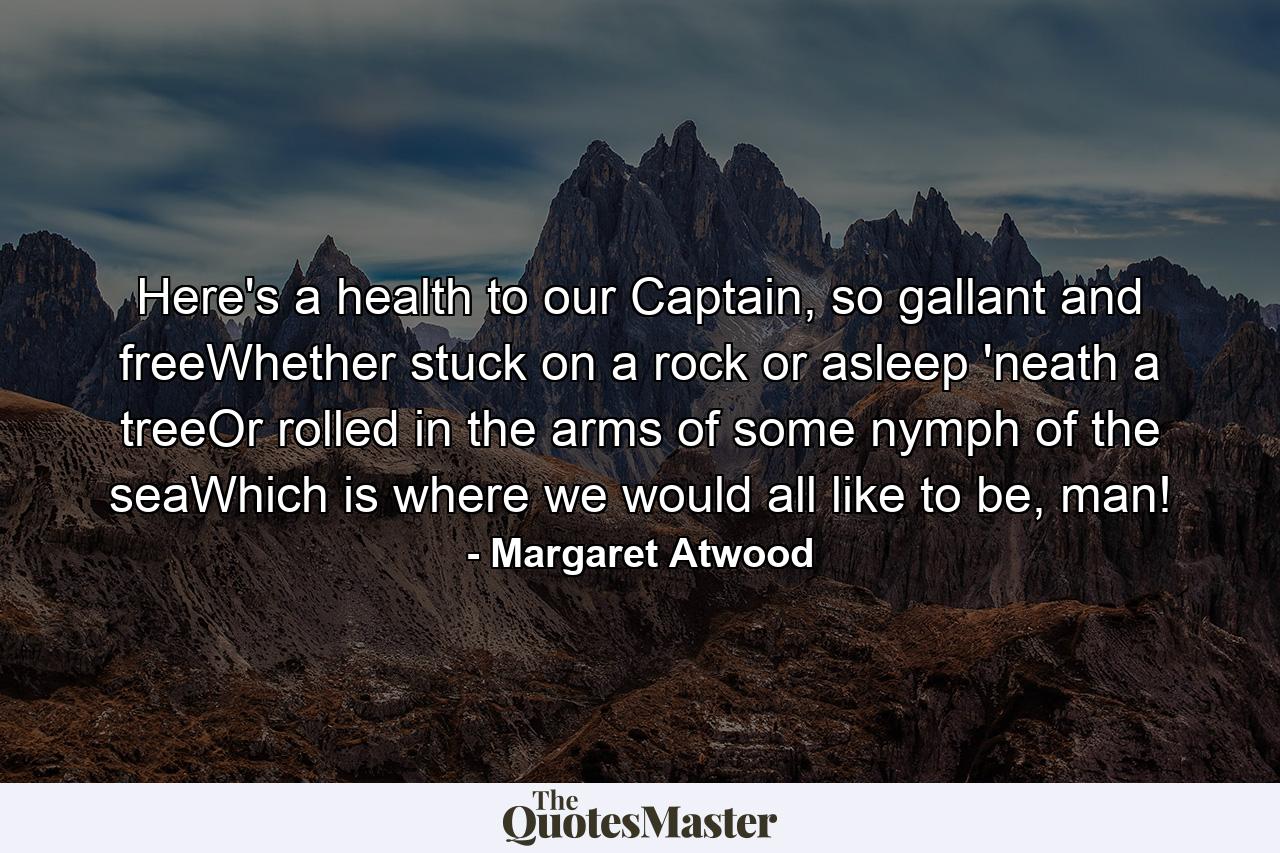 Here's a health to our Captain, so gallant and freeWhether stuck on a rock or asleep 'neath a treeOr rolled in the arms of some nymph of the seaWhich is where we would all like to be, man! - Quote by Margaret Atwood