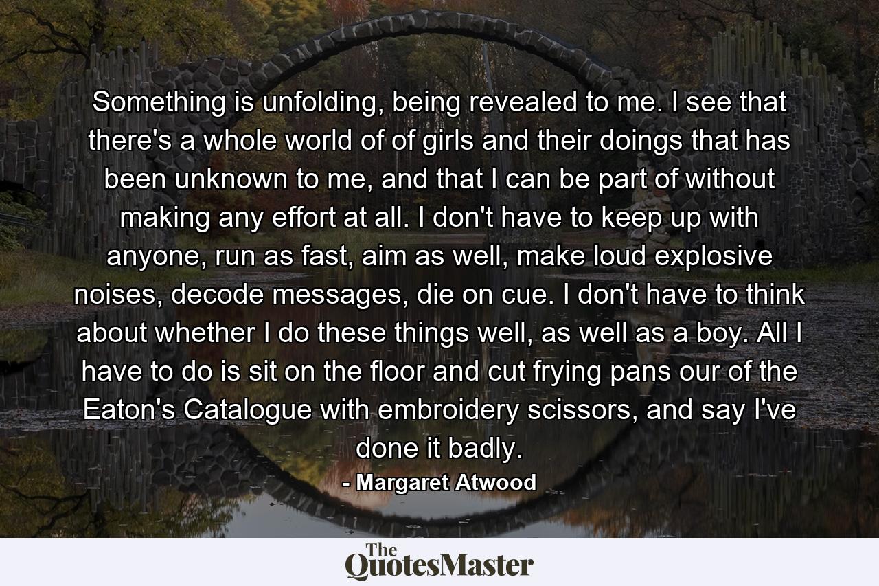 Something is unfolding, being revealed to me. I see that there's a whole world of of girls and their doings that has been unknown to me, and that I can be part of without making any effort at all. I don't have to keep up with anyone, run as fast, aim as well, make loud explosive noises, decode messages, die on cue. I don't have to think about whether I do these things well, as well as a boy. All I have to do is sit on the floor and cut frying pans our of the Eaton's Catalogue with embroidery scissors, and say I've done it badly. - Quote by Margaret Atwood