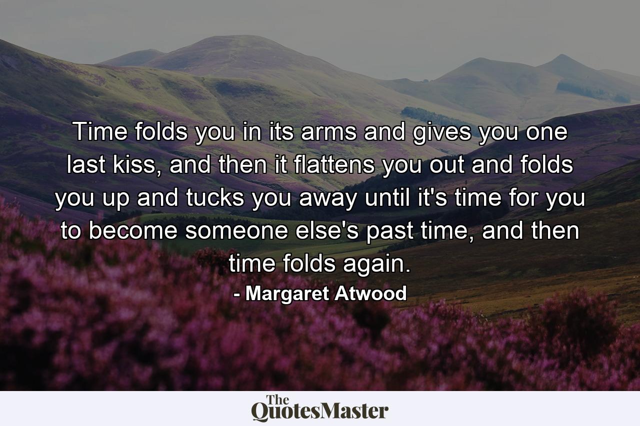 Time folds you in its arms and gives you one last kiss, and then it flattens you out and folds you up and tucks you away until it's time for you to become someone else's past time, and then time folds again. - Quote by Margaret Atwood