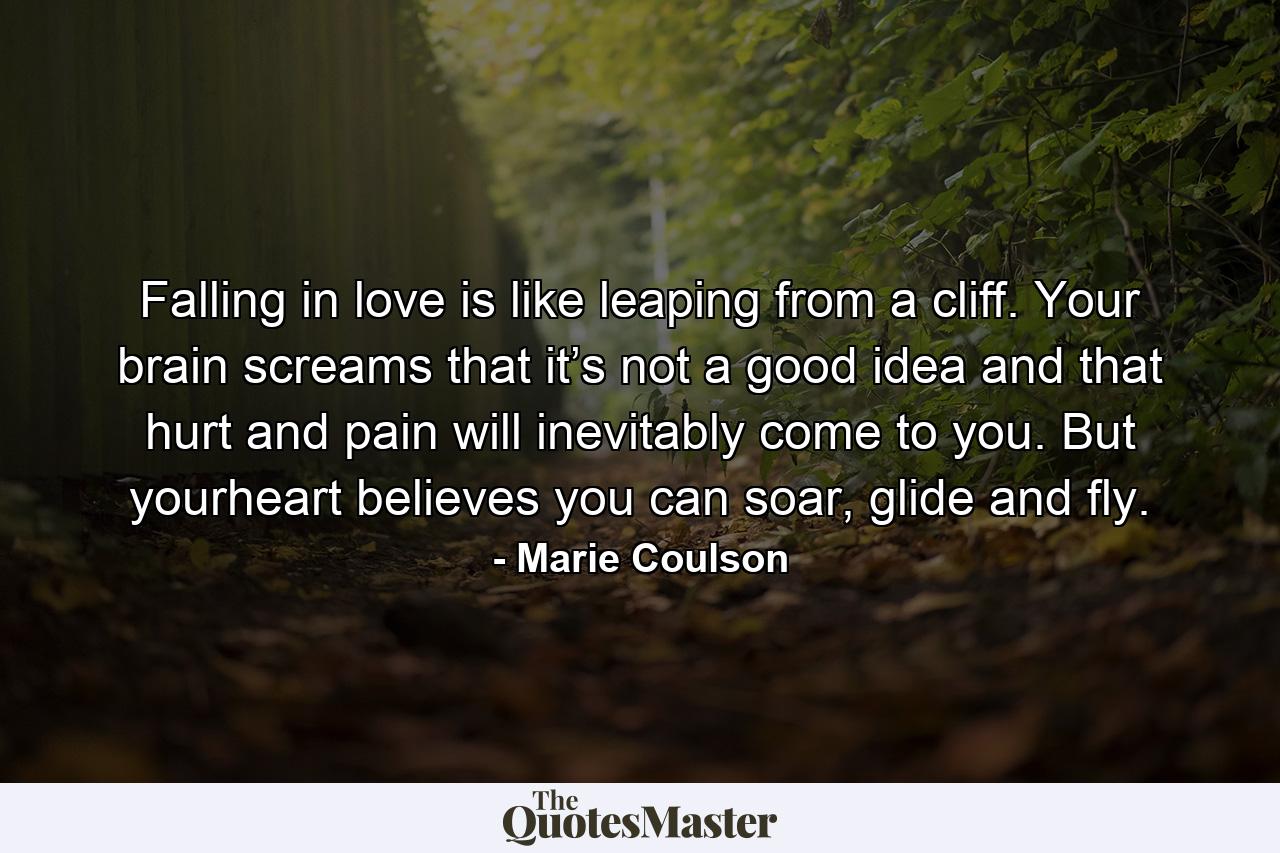 Falling in love is like leaping from a cliff. Your brain screams that it’s not a good idea and that hurt and pain will inevitably come to you. But yourheart believes you can soar, glide and fly. - Quote by Marie Coulson