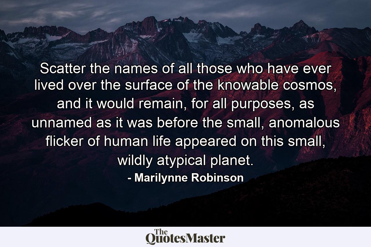 Scatter the names of all those who have ever lived over the surface of the knowable cosmos, and it would remain, for all purposes, as unnamed as it was before the small, anomalous flicker of human life appeared on this small, wildly atypical planet. - Quote by Marilynne Robinson