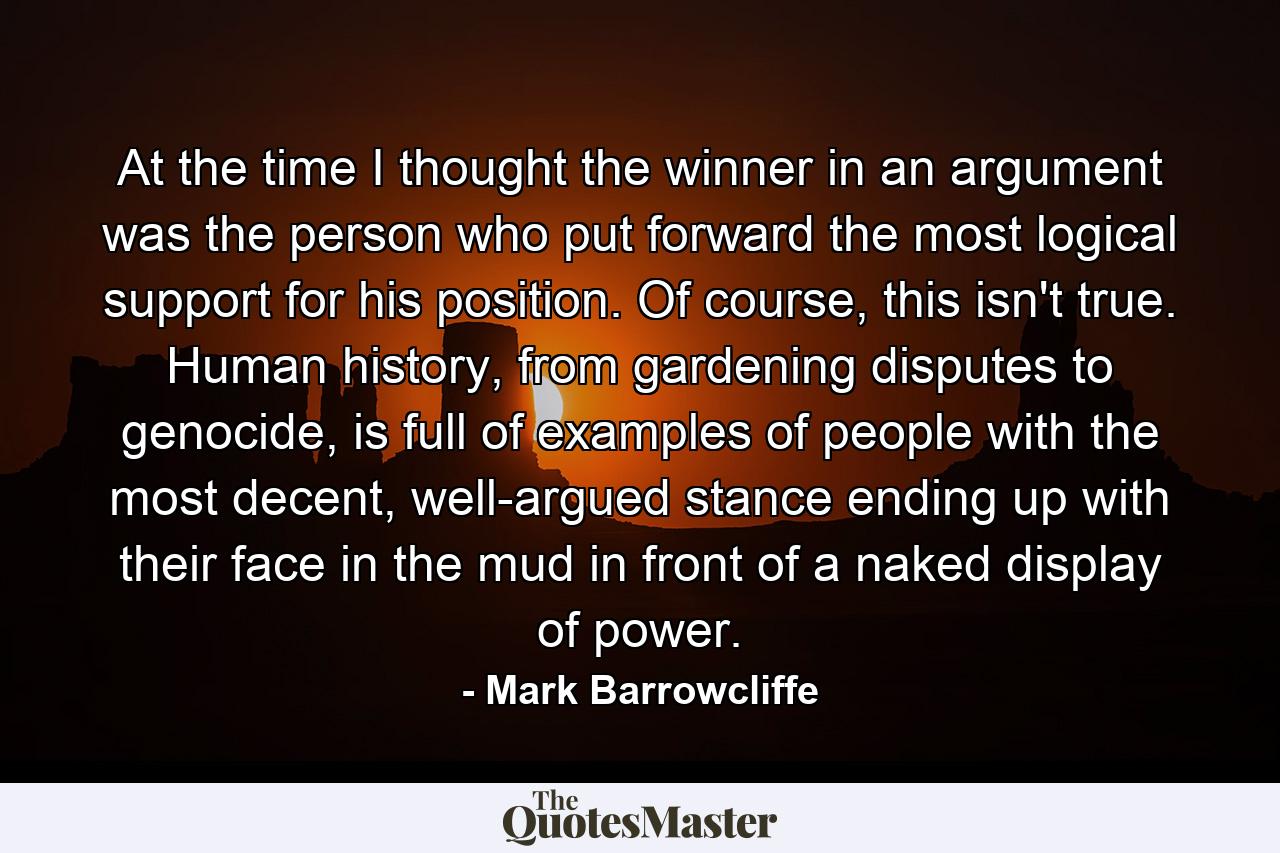 At the time I thought the winner in an argument was the person who put forward the most logical support for his position. Of course, this isn't true. Human history, from gardening disputes to genocide, is full of examples of people with the most decent, well-argued stance ending up with their face in the mud in front of a naked display of power. - Quote by Mark Barrowcliffe