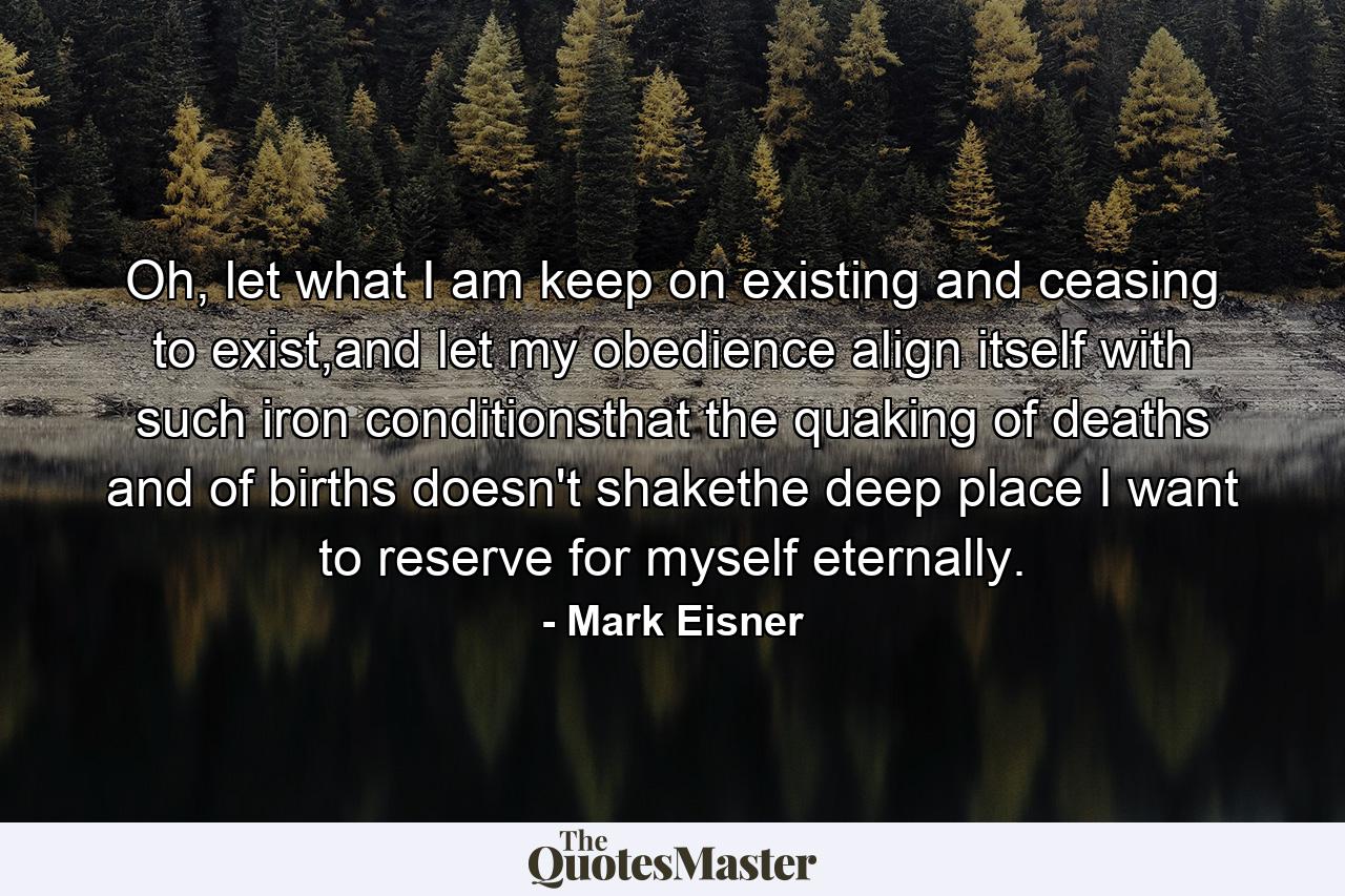 Oh, let what I am keep on existing and ceasing to exist,and let my obedience align itself with such iron      conditionsthat the quaking of deaths and of births doesn't shakethe deep place I want to reserve for myself eternally. - Quote by Mark Eisner