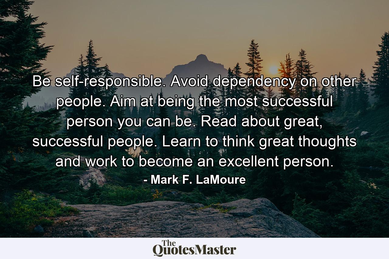 Be self-responsible. Avoid dependency on other people. Aim at being the most successful person you can be. Read about great, successful people. Learn to think great thoughts and work to become an excellent person. - Quote by Mark F. LaMoure