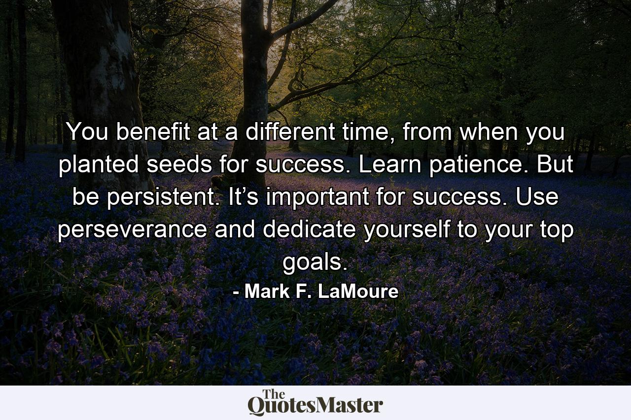 You benefit at a different time, from when you planted seeds for success. Learn patience. But be persistent. It’s important for success. Use perseverance and dedicate yourself to your top goals. - Quote by Mark F. LaMoure