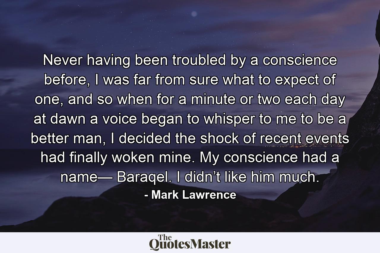 Never having been troubled by a conscience before, I was far from sure what to expect of one, and so when for a minute or two each day at dawn a voice began to whisper to me to be a better man, I decided the shock of recent events had finally woken mine. My conscience had a name— Baraqel. I didn’t like him much. - Quote by Mark Lawrence