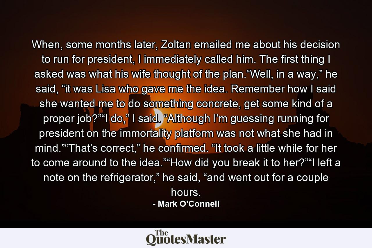 When, some months later, Zoltan emailed me about his decision to run for president, I immediately called him. The first thing I asked was what his wife thought of the plan.“Well, in a way,” he said, “it was Lisa who gave me the idea. Remember how I said she wanted me to do something concrete, get some kind of a proper job?”“I do,” I said. “Although I’m guessing running for president on the immortality platform was not what she had in mind.”“That’s correct,” he confirmed. “It took a little while for her to come around to the idea.”“How did you break it to her?”“I left a note on the refrigerator,” he said, “and went out for a couple hours. - Quote by Mark O'Connell