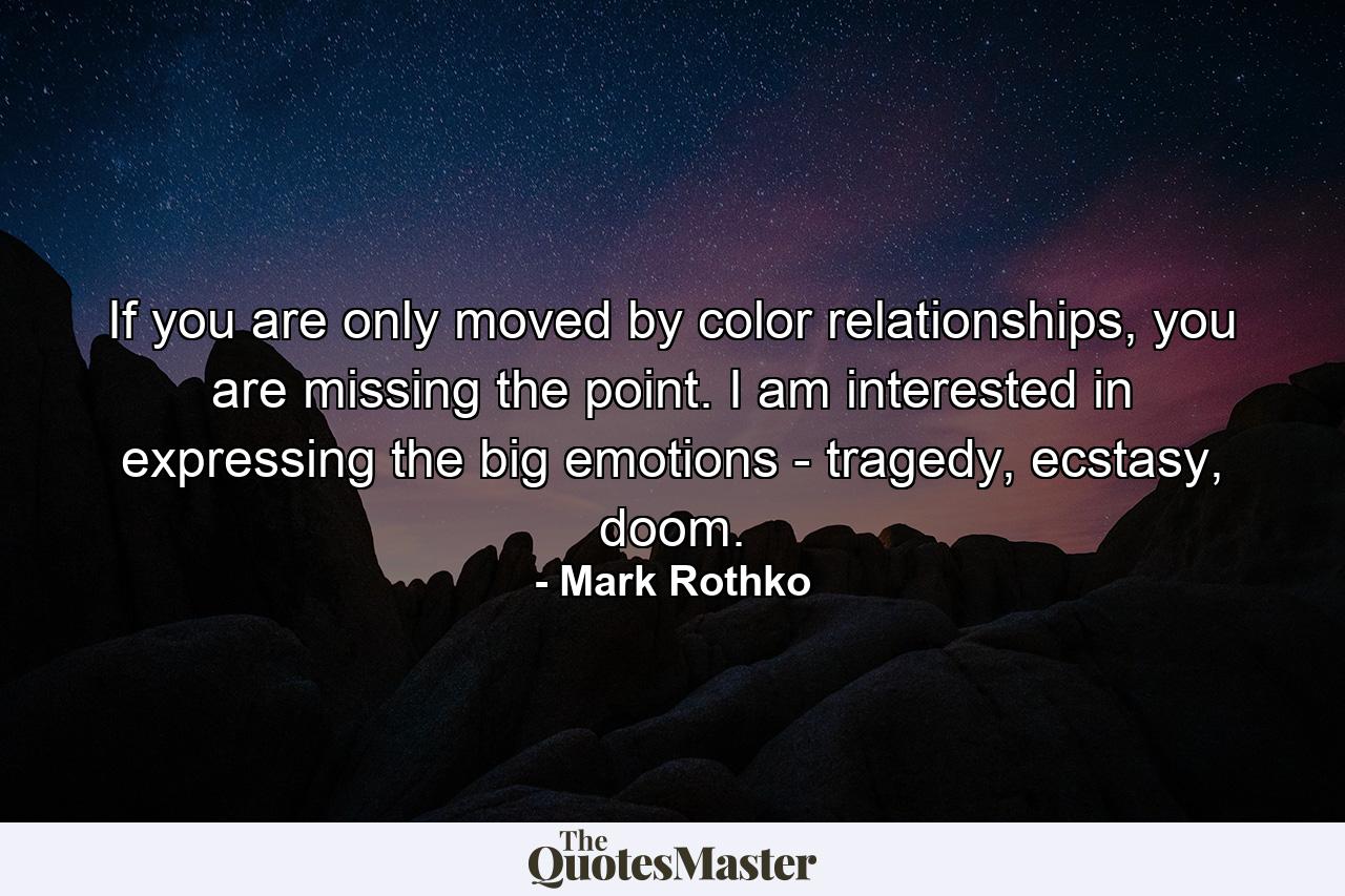 If you are only moved by color relationships, you are missing the point. I am interested in expressing the big emotions - tragedy, ecstasy, doom. - Quote by Mark Rothko