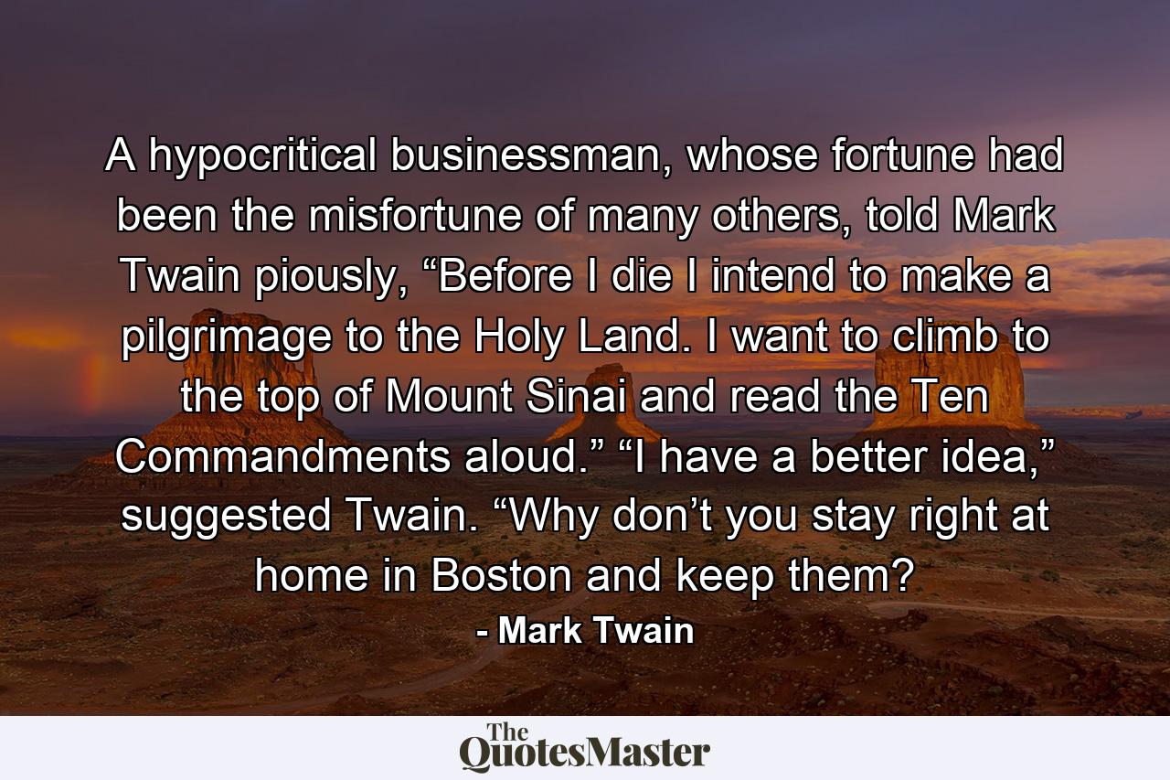 A hypocritical businessman, whose fortune had been the misfortune of many others, told Mark Twain piously, “Before I die I intend to make a pilgrimage to the Holy Land. I want to climb to the top of Mount Sinai and read the Ten Commandments aloud.” “I have a better idea,” suggested Twain. “Why don’t you stay right at home in Boston and keep them? - Quote by Mark Twain