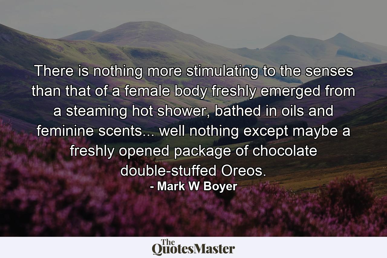 There is nothing more stimulating to the senses than that of a female body freshly emerged from a steaming hot shower, bathed in oils and feminine scents... well nothing except maybe a freshly opened package of chocolate double-stuffed Oreos. - Quote by Mark W Boyer