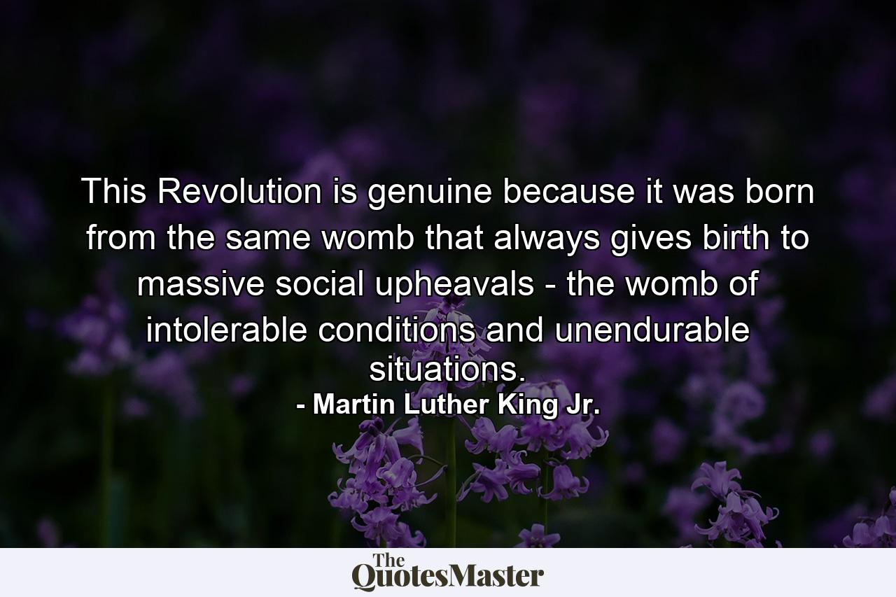 This Revolution is genuine because it was born from the same womb that always gives birth to massive social upheavals - the womb of intolerable conditions and unendurable situations. - Quote by Martin Luther King Jr.