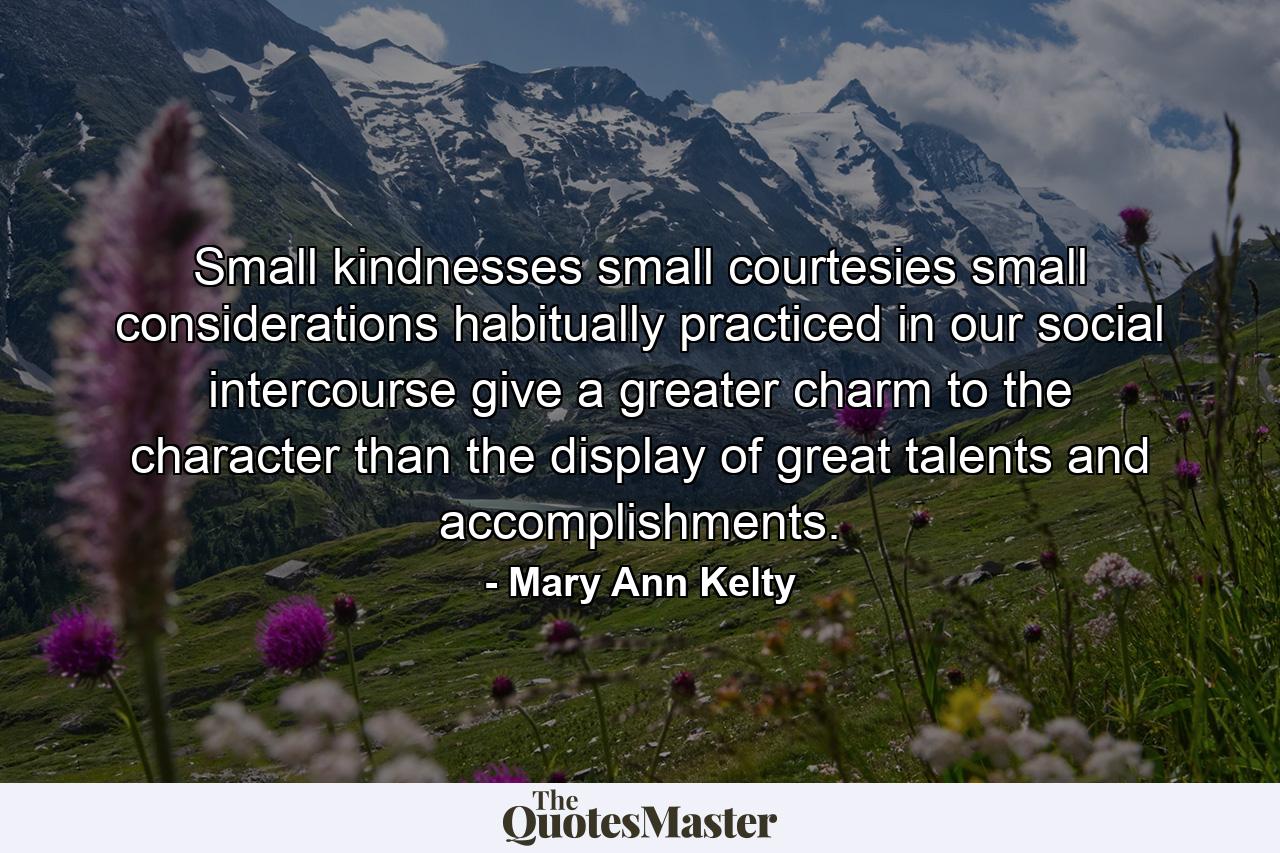 Small kindnesses  small courtesies  small considerations  habitually practiced in our social intercourse  give a greater charm to the character than the display of great talents and accomplishments. - Quote by Mary Ann Kelty