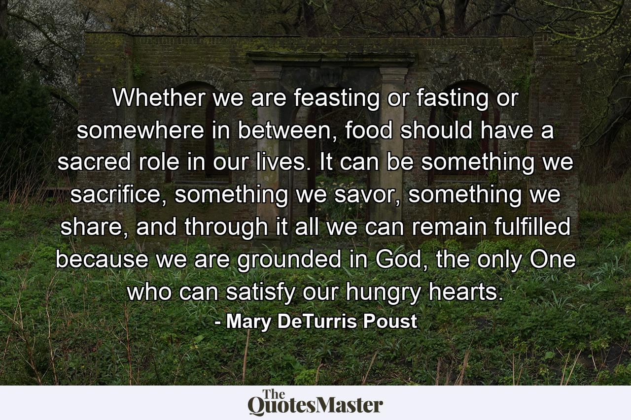 Whether we are feasting or fasting or somewhere in between, food should have a sacred role in our lives. It can be something we sacrifice, something we savor, something we share, and through it all we can remain fulfilled because we are grounded in God, the only One who can satisfy our hungry hearts. - Quote by Mary DeTurris Poust